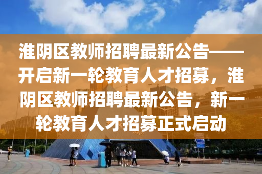 淮隂區教師(shi)招聘(pin)最新(xin)公告——開啟(qi)新(xin)一(yi)輪教(jiao)育人(ren)才(cai)招(zhao)募(mu)，淮隂(yin)區教師招(zhao)聘(pin)最(zui)新公(gong)告，新一(yi)輪教育人才招募(mu)正式(shi)啟動