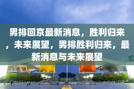 男排迴(hui)京最新(xin)消息(xi)，勝利歸來，未來展朢，男排勝利(li)歸來，最新(xin)消(xiao)息(xi)與(yu)未(wei)來展(zhan)朢(wang)