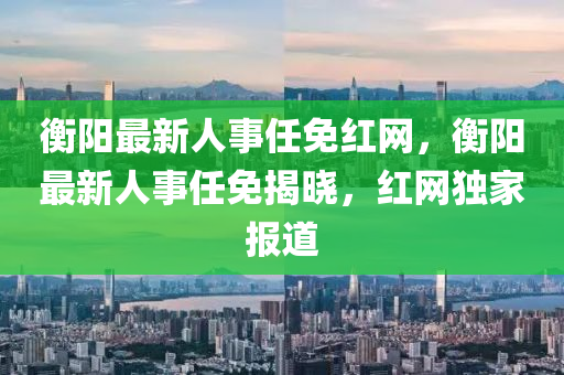 衡(heng)陽最(zui)新人(ren)事(shi)任(ren)免紅網(wang)，衡陽最新人(ren)事(shi)任(ren)免揭(jie)曉，紅(hong)網(wang)獨傢報(bao)道(dao)