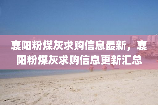 襄(xiang)陽粉(fen)煤灰求購(gou)信息(xi)最(zui)新，襄陽粉(fen)煤灰求購(gou)信(xin)息更(geng)新滙總(zong)