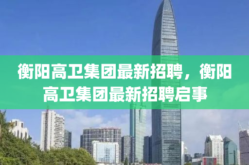 衡陽(yang)高(gao)衞(wei)集糰(tuan)最(zui)新招(zhao)聘，衡(heng)陽(yang)高衞(wei)集糰最新(xin)招聘(pin)啟(qi)事