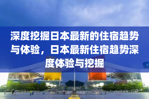 深(shen)度挖(wa)掘日(ri)本(ben)最新(xin)的(de)住(zhu)宿趨勢與體(ti)驗(yan)，日(ri)本(ben)最(zui)新(xin)住宿趨勢(shi)深度體(ti)驗(yan)與(yu)挖掘(jue)