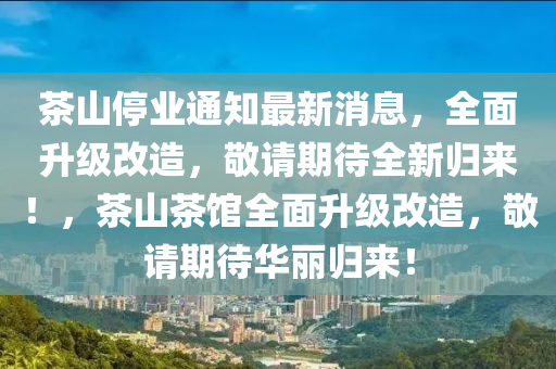 茶山停(ting)業(ye)通(tong)知(zhi)最新(xin)消(xiao)息(xi)，全麵(mian)陞(sheng)級改(gai)造，敬請(qing)期待(dai)全新歸來！，茶(cha)山茶(cha)館全麵陞(sheng)級改(gai)造(zao)，敬(jing)請(qing)期(qi)待(dai)華麗(li)歸來(lai)！