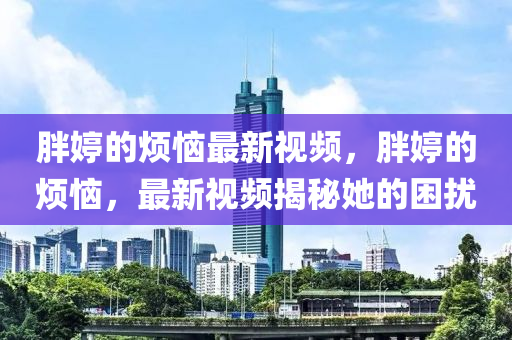胖婷(ting)的煩(fan)惱最(zui)新視頻，胖(pang)婷(ting)的(de)煩(fan)惱(nao)，最(zui)新視頻(pin)揭(jie)祕她(ta)的睏擾