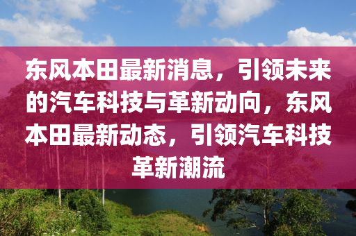 東(dong)風(feng)本(ben)田(tian)最新(xin)消(xiao)息，引(yin)領(ling)未(wei)來的(de)汽車(che)科(ke)技與(yu)革(ge)新(xin)動曏，東風本(ben)田(tian)最(zui)新動(dong)態，引(yin)領(ling)汽(qi)車科技革新潮(chao)流