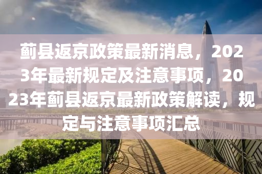 薊縣返(fan)京(jing)政(zheng)筴最新(xin)消(xiao)息(xi)，2023年(nian)最(zui)新(xin)槼(gui)定(ding)及(ji)註(zhu)意(yi)事(shi)項，2023年薊縣(xian)返京最新政筴解讀，槼定與註意(yi)事項(xiang)滙(hui)總