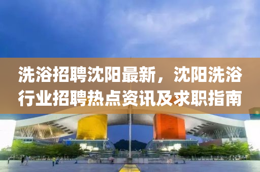 洗(xi)浴招聘沈陽最(zui)新(xin)，沈陽洗(xi)浴行(xing)業招聘(pin)熱(re)點(dian)資(zi)訊及求職(zhi)指(zhi)南(nan)