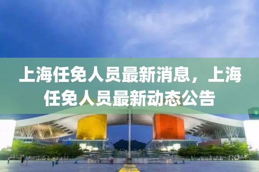 上(shang)海(hai)任免人員最(zui)新(xin)消(xiao)息(xi)，上海任免人員最新動(dong)態(tai)公告