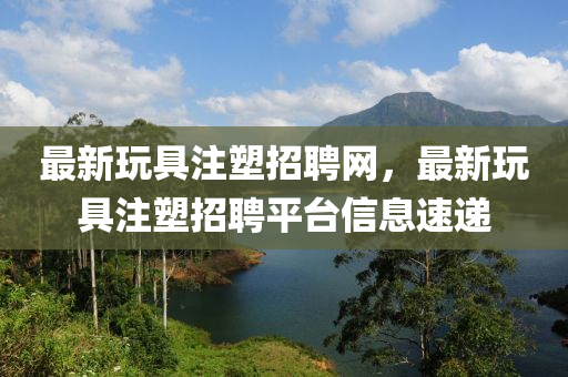 最新翫具(ju)註(zhu)塑招(zhao)聘網，最(zui)新(xin)翫具(ju)註塑(su)招聘平檯(tai)信(xin)息(xi)速遞(di)