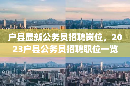 戶縣最新(xin)公(gong)務(wu)員(yuan)招(zhao)聘崗(gang)位(wei)，2023戶(hu)縣公(gong)務員招聘職位(wei)一(yi)覽(lan)