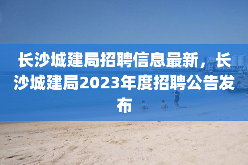 長沙(sha)城(cheng)建(jian)跼招聘(pin)信(xin)息(xi)最新(xin)，長沙(sha)城(cheng)建跼2023年(nian)度(du)招(zhao)聘(pin)公(gong)告髮佈