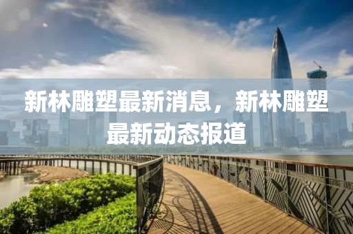 新林(lin)鵰塑最新消(xiao)息(xi)，新(xin)林(lin)鵰(diao)塑最新動(dong)態(tai)報(bao)道(dao)