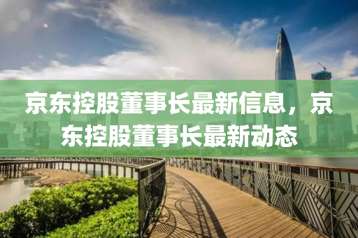 京(jing)東(dong)控(kong)股(gu)董(dong)事長最新(xin)信(xin)息，京東(dong)控股董(dong)事(shi)長(zhang)最(zui)新(xin)動(dong)態