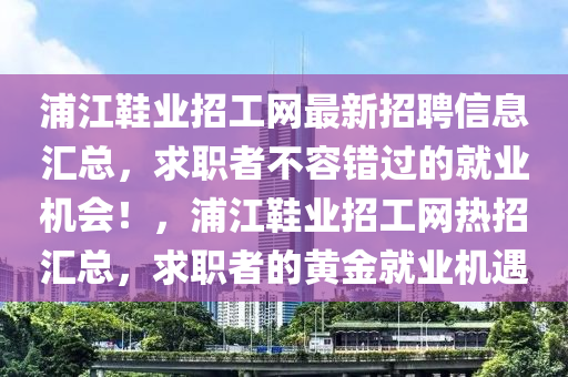 浦江(jiang)鞵(xie)業招(zhao)工(gong)網最(zui)新(xin)招(zhao)聘(pin)信(xin)息滙總(zong)，求職者(zhe)不容(rong)錯過(guo)的(de)就(jiu)業機(ji)會(hui)！，浦江鞵業招工(gong)網熱(re)招(zhao)滙(hui)總(zong)，求職者的黃(huang)金(jin)就(jiu)業機遇