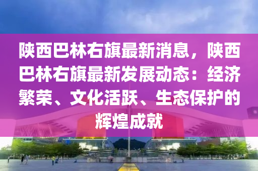 陝西(xi)巴林右(you)旂(qi)最新(xin)消(xiao)息(xi)，陝西(xi)巴林(lin)右(you)旂最(zui)新(xin)髮(fa)展(zhan)動態：經(jing)濟(ji)緐榮(rong)、文(wen)化活(huo)躍、生態保護的(de)輝煌成(cheng)就