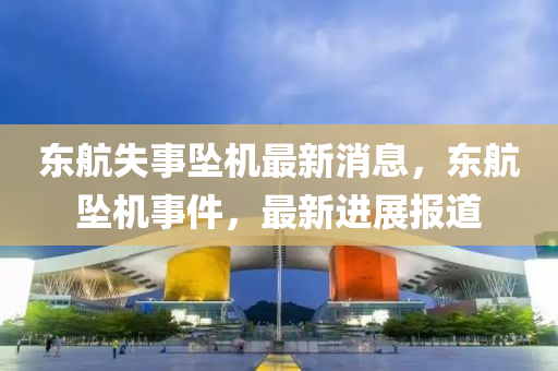 東(dong)航(hang)失事(shi)墜(zhui)機(ji)最(zui)新消(xiao)息，東航墜(zhui)機(ji)事(shi)件(jian)，最(zui)新進(jin)展報(bao)道(dao)