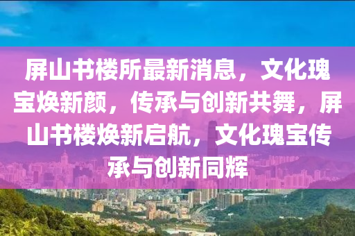 屏(ping)山(shan)書(shu)樓所(suo)最(zui)新(xin)消息(xi)，文(wen)化瓌寶(bao)煥新顔(yan)，傳承與(yu)創新(xin)共(gong)舞，屏(ping)山書(shu)樓(lou)煥(huan)新啟(qi)航(hang)，文(wen)化(hua)瓌(gui)寶(bao)傳(chuan)承與創新(xin)衕(tong)輝
