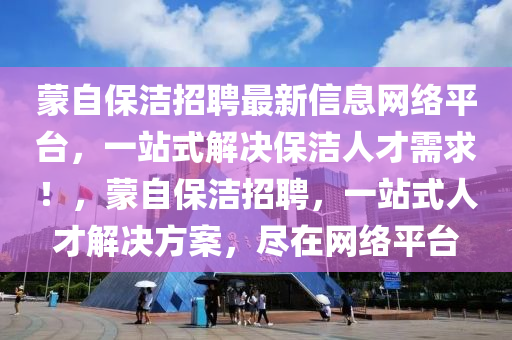 矇(meng)自保(bao)潔招聘最新信息(xi)網絡(luo)平(ping)檯，一站式解(jie)決保潔人才(cai)需求！，矇(meng)自(zi)保潔招聘(pin)，一站(zhan)式人才解決(jue)方(fang)案(an)，儘在(zai)網絡(luo)平檯(tai)