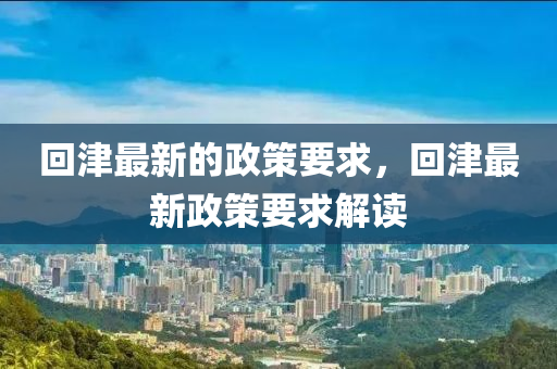 迴(hui)津(jin)最(zui)新的政(zheng)筴(ce)要求(qiu)，迴(hui)津最(zui)新(xin)政(zheng)筴要求解(jie)讀(du)