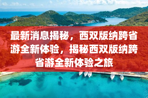 最(zui)新消息(xi)揭(jie)祕，西雙(shuang)版納(na)跨(kua)省遊全新體驗，揭(jie)祕(mi)西(xi)雙版納跨(kua)省(sheng)遊全新(xin)體(ti)驗之旅(lv)
