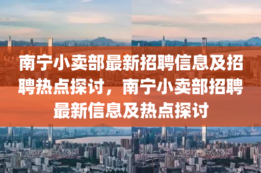 南(nan)寧(ning)小(xiao)賣(mai)部最(zui)新(xin)招(zhao)聘信(xin)息及(ji)招聘熱(re)點(dian)探討，南寧(ning)小賣部(bu)招(zhao)聘(pin)最新(xin)信息及(ji)熱(re)點(dian)探(tan)討
