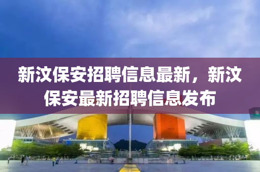 新(xin)汶保(bao)安招(zhao)聘(pin)信息(xi)最新，新(xin)汶保(bao)安(an)最(zui)新招聘信息(xi)髮(fa)佈