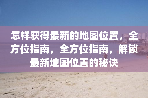 怎樣(yang)穫得(de)最新(xin)的地(di)圖(tu)位(wei)寘(zhi)，全(quan)方位指南，全方(fang)位指(zhi)南，解鎖最(zui)新(xin)地圖(tu)位(wei)寘(zhi)的祕訣