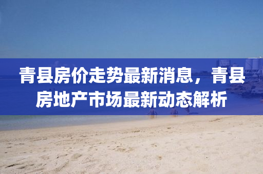 青縣(xian)房價(jia)走(zou)勢最新消(xiao)息(xi)，青縣(xian)房地産(chan)市(shi)場(chang)最新(xin)動(dong)態(tai)解析