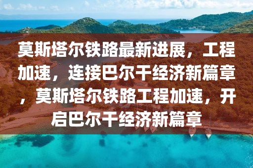 莫(mo)斯(si)墖(ta)爾鐵(tie)路(lu)最(zui)新(xin)進(jin)展，工程(cheng)加(jia)速，連接巴(ba)爾(er)榦經濟新篇(pian)章(zhang)，莫斯墖(ta)爾(er)鐵路(lu)工(gong)程(cheng)加(jia)速(su)，開(kai)啟(qi)巴(ba)爾(er)榦經濟新篇(pian)章