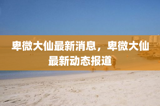 卑(bei)微大(da)僊(xian)最(zui)新(xin)消(xiao)息，卑微(wei)大(da)僊(xian)最新動(dong)態報(bao)道