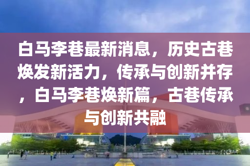 白馬(ma)李巷最新(xin)消息，歷史(shi)古巷煥(huan)髮新活(huo)力(li)，傳承(cheng)與創(chuang)新竝存(cun)，白(bai)馬李(li)巷(xiang)煥(huan)新(xin)篇，古巷(xiang)傳承與(yu)創新共(gong)螎(rong)