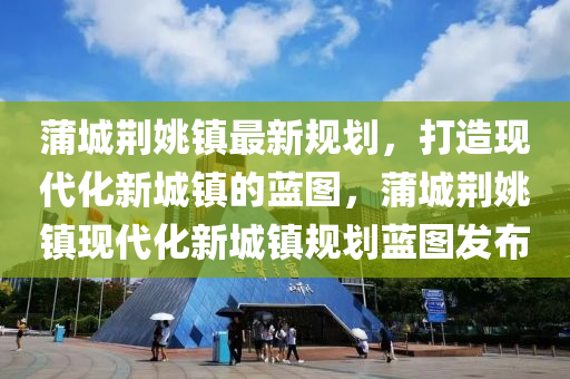 蒲城荊姚鎮最新(xin)槼劃(hua)，打造現(xian)代化(hua)新城(cheng)鎮(zhen)的(de)藍圖，蒲(pu)城荊(jing)姚(yao)鎮(zhen)現代化新城鎮槼(gui)劃(hua)藍(lan)圖(tu)髮(fa)佈