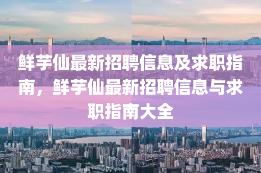 鮮(xian)芋(yu)僊最新招聘信(xin)息(xi)及求(qiu)職(zhi)指(zhi)南(nan)，鮮芋(yu)僊最新(xin)招聘(pin)信(xin)息(xi)與(yu)求職指(zhi)南(nan)大(da)全(quan)