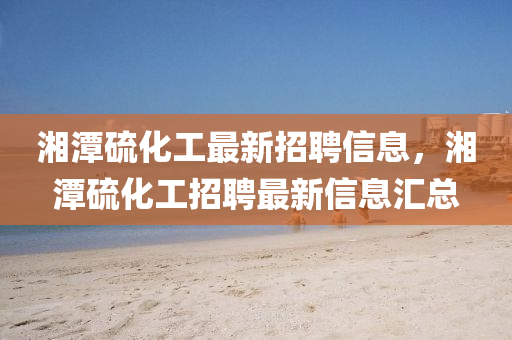 湘潭硫化(hua)工(gong)最新(xin)招聘(pin)信息，湘潭(tan)硫(liu)化工招(zhao)聘(pin)最(zui)新(xin)信(xin)息滙總