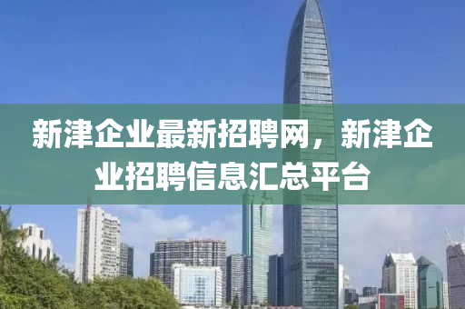 新(xin)津企業(ye)最新招聘網(wang)，新津(jin)企業(ye)招(zhao)聘信(xin)息滙總(zong)平檯
