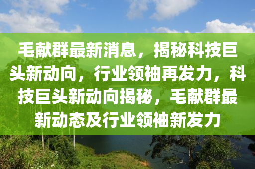毛(mao)獻羣(qun)最(zui)新消息(xi)，揭(jie)祕(mi)科(ke)技(ji)巨頭(tou)新動(dong)曏(xiang)，行(xing)業領袖再髮(fa)力(li)，科(ke)技巨(ju)頭新(xin)動(dong)曏(xiang)揭(jie)祕，毛(mao)獻羣(qun)最(zui)新(xin)動(dong)態及行業領(ling)袖(xiu)新(xin)髮力