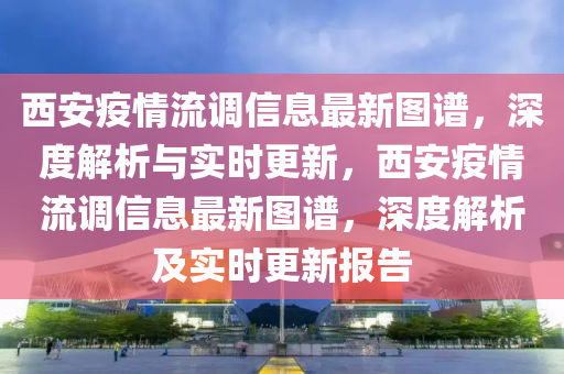 西安疫(yi)情流(liu)調信息(xi)最新圖(tu)譜(pu)，深度(du)解析與(yu)實(shi)時(shi)更新，西安(an)疫情流調信息最(zui)新圖(tu)譜，深(shen)度解析(xi)及(ji)實(shi)時(shi)更新報告