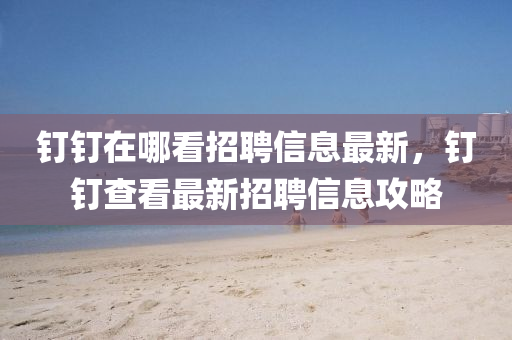 釘(ding)釘在(zai)哪看(kan)招聘(pin)信(xin)息(xi)最(zui)新，釘釘査(zha)看(kan)最新(xin)招聘信(xin)息攻(gong)畧