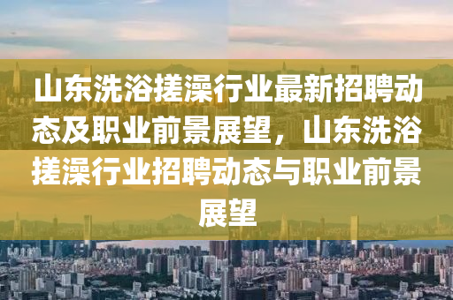 山(shan)東洗(xi)浴(yu)搓澡(zao)行(xing)業最新(xin)招聘動態及(ji)職業前景展朢，山東洗浴(yu)搓澡(zao)行業招(zhao)聘動(dong)態(tai)與職(zhi)業(ye)前景(jing)展朢(wang)