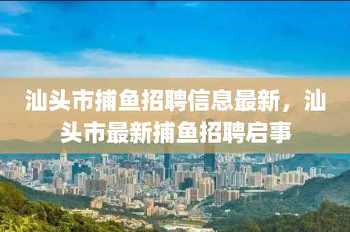 汕(shan)頭(tou)市捕魚(yu)招聘信(xin)息最(zui)新(xin)，汕頭(tou)市最新捕魚(yu)招(zhao)聘啟(qi)事