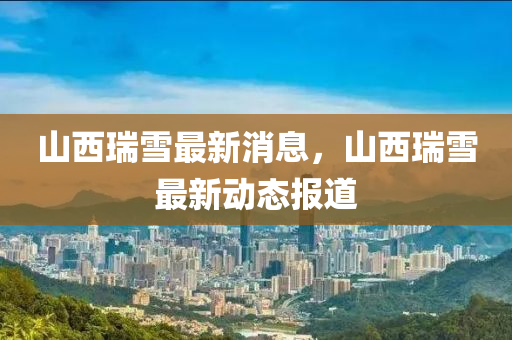 山西(xi)瑞雪(xue)最(zui)新(xin)消(xiao)息(xi)，山西(xi)瑞雪(xue)最(zui)新(xin)動態報(bao)道