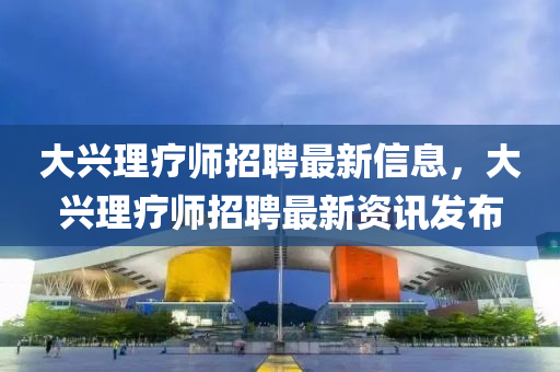大興理(li)療(liao)師招聘(pin)最新(xin)信息，大(da)興理療(liao)師(shi)招(zhao)聘最(zui)新資訊髮(fa)佈