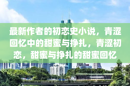 最新(xin)作(zuo)者的(de)初戀史(shi)小説，青澀(se)迴憶中的(de)甜(tian)蜜與(yu)掙紮(za)，青澀(se)初(chu)戀，甜(tian)蜜(mi)與掙(zheng)紮的(de)甜(tian)蜜迴憶(yi)