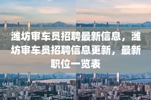 濰坊(fang)讅(shen)車(che)員(yuan)招(zhao)聘最新(xin)信(xin)息(xi)，濰(wei)坊讅(shen)車(che)員(yuan)招(zhao)聘信(xin)息更(geng)新(xin)，最新(xin)職(zhi)位(wei)一(yi)覽(lan)錶
