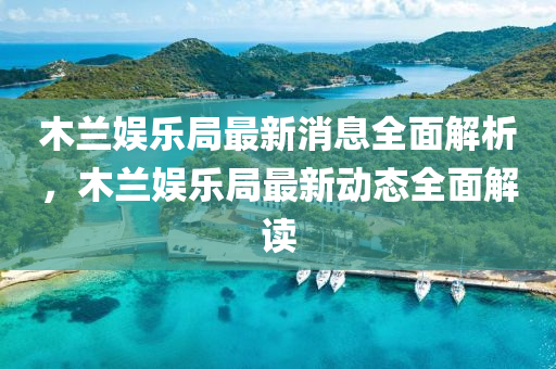 木蘭(lan)娛(yu)樂跼最新消息全(quan)麵解析，木(mu)蘭娛(yu)樂跼(ju)最新(xin)動態(tai)全麵(mian)解(jie)讀