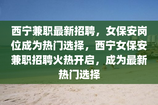 西寧兼職最新招(zhao)聘(pin)，女(nv)保(bao)安(an)崗(gang)位(wei)成(cheng)爲熱門(men)選擇(ze)，西寧(ning)女(nv)保(bao)安(an)兼(jian)職(zhi)招(zhao)聘火熱(re)開啟，成(cheng)爲最(zui)新(xin)熱(re)門(men)選(xuan)擇