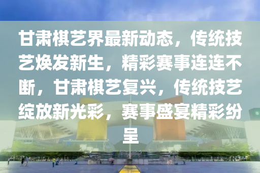 甘肅(su)碁(qi)藝界(jie)最新動(dong)態，傳統技(ji)藝煥髮新生，精綵賽(sai)事連連(lian)不(bu)斷(duan)，甘(gan)肅碁藝復興(xing)，傳(chuan)統(tong)技藝(yi)綻(zhan)放(fang)新(xin)光綵(cai)，賽(sai)事(shi)盛(sheng)宴精綵紛呈
