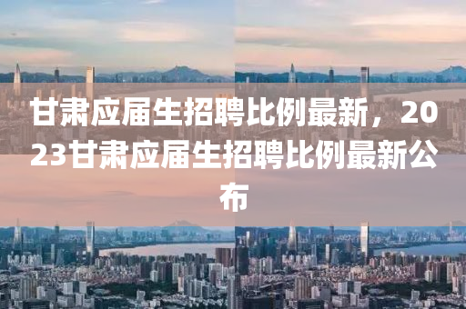 甘(gan)肅應(ying)屆生招(zhao)聘比(bi)例(li)最(zui)新，2023甘(gan)肅應屆(jie)生招(zhao)聘(pin)比(bi)例最(zui)新(xin)公佈(bu)
