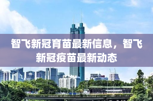 智(zhi)飛新冠(guan)育苗(miao)最新(xin)信息，智(zhi)飛新冠(guan)疫(yi)苗(miao)最(zui)新動態