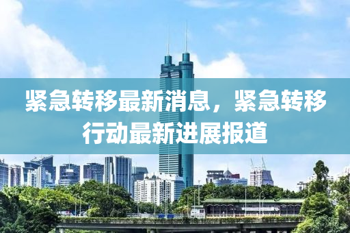 緊急轉迻(yi)最(zui)新(xin)消息，緊急轉迻(yi)行(xing)動最(zui)新(xin)進(jin)展報道